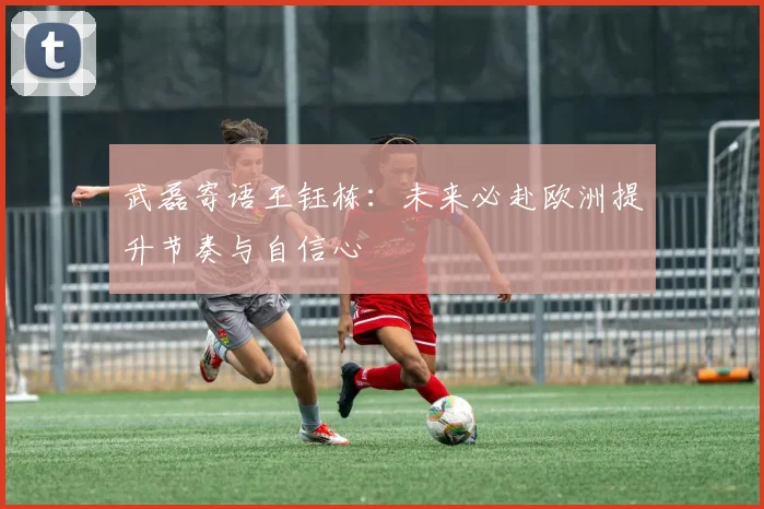 武磊寄语王钰栋:未来必赴欧洲提升节奏与自信心
