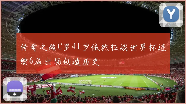 传奇之路C罗41岁依然征战世界杯连续6届出场创造历史