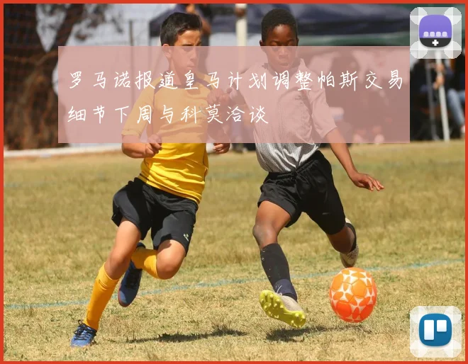 罗马诺报道皇马计划调整帕斯交易细节下周与科莫洽谈