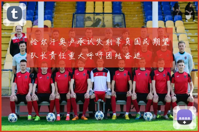 恰尔汗奥卢承认失利辜负国民期望队长责任重大呼吁团结奋进